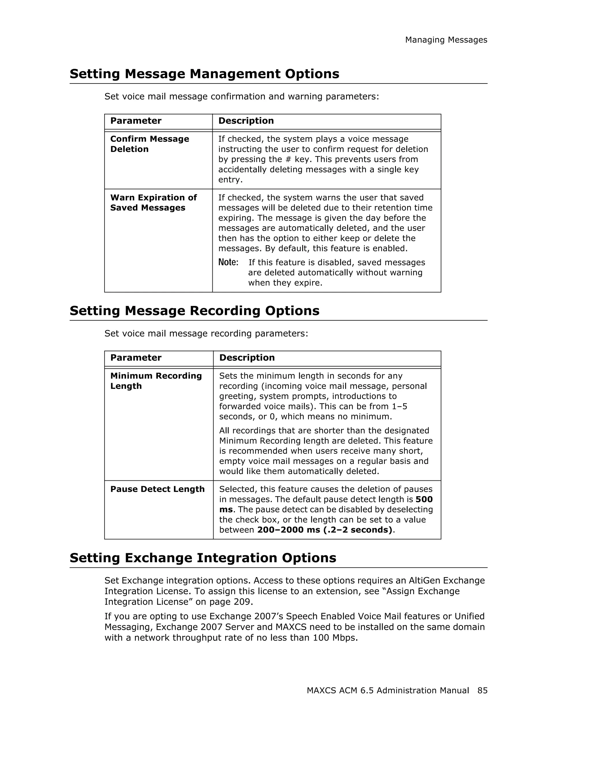 Managing Messages



Setting Message Management Options
    Set voice mail message confirmation and warning parameters:

     Parameter               Description

     Confirm Message         If checked, the system plays a voice message
     Deletion                instructing the user to confirm request for deletion
                             by pressing the # key. This prevents users from
                             accidentally deleting messages with a single key
                             entry.

     Warn Expiration of      If checked, the system warns the user that saved
     Saved Messages          messages will be deleted due to their retention time
                             expiring. The message is given the day before the
                             messages are automatically deleted, and the user
                             then has the option to either keep or delete the
                             messages. By default, this feature is enabled.
                             Note:   If this feature is disabled, saved messages
                                     are deleted automatically without warning
                                     when they expire.


Setting Message Recording Options
    Set voice mail message recording parameters:

     Parameter               Description

     Minimum Recording       Sets the minimum length in seconds for any
     Length                  recording (incoming voice mail message, personal
                             greeting, system prompts, introductions to
                             forwarded voice mails). This can be from 1–5
                             seconds, or 0, which means no minimum.
                             All recordings that are shorter than the designated
                             Minimum Recording length are deleted. This feature
                             is recommended when users receive many short,
                             empty voice mail messages on a regular basis and
                             would like them automatically deleted.

     Pause Detect Length     Selected, this feature causes the deletion of pauses
                             in messages. The default pause detect length is 500
                             ms. The pause detect can be disabled by deselecting
                             the check box, or the length can be set to a value
                             between 200–2000 ms (.2–2 seconds).


Setting Exchange Integration Options
    Set Exchange integration options. Access to these options requires an AltiGen Exchange
    Integration License. To assign this license to an extension, see “Assign Exchange
    Integration License” on page 209.
    If you are opting to use Exchange 2007’s Speech Enabled Voice Mail features or Unified
    Messaging, Exchange 2007 Server and MAXCS need to be installed on the same domain
    with a network throughput rate of no less than 100 Mbps.




                                                   MAXCS ACM 6.5 Administration Manual   85
 