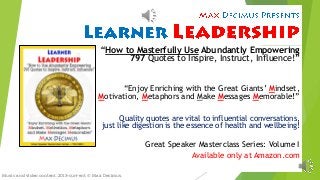 “How to Masterfully UseAbundantly Empowering797 Quotes to Inspire, Instruct, Influence!” 
“Enjoy Enriching with the Great Giants’ Mindset, Motivation, Metaphors and Make Messages Memorable!” 
Quality quotes are vital to influential conversations, just like digestion is the essence of health and wellbeing! 
Great Speaker MasterclassSeries: Volume I 
Available only at Amazon.com 
Music and video content, 2013-current © Max Decimus.  