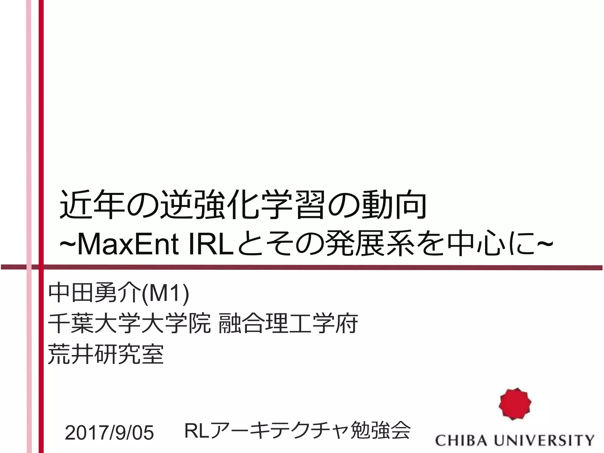 近年の逆強化学習の動向
~MaxEnt IRLとその発展系を中心に~
中田勇介(M1)
千葉大学大学院 融合理工学府
荒井研究室
2017/9/05 RLアーキテクチャ勉強会
 