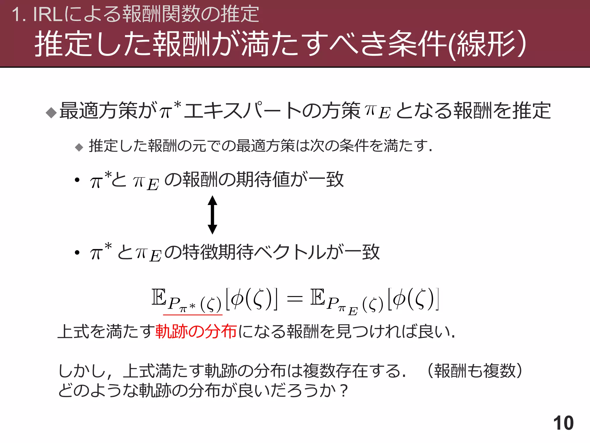 推定した報酬が満たすべき条件(線形）
1. IRLによる報酬関数の推定
10
最適方策が エキスパートの方策 となる報酬を推定
 推定した報酬の元での最適方策は次の条件を満たす．
• と の報酬の期待値が一致
• と の特徴期待ベクトルが一致
上式を満たす軌跡の分布になる報酬を見つければ良い．
しかし，上式満たす軌跡の分布は複数存在する．（報酬も複数）
どのような軌跡の分布が良いだろうか？
 