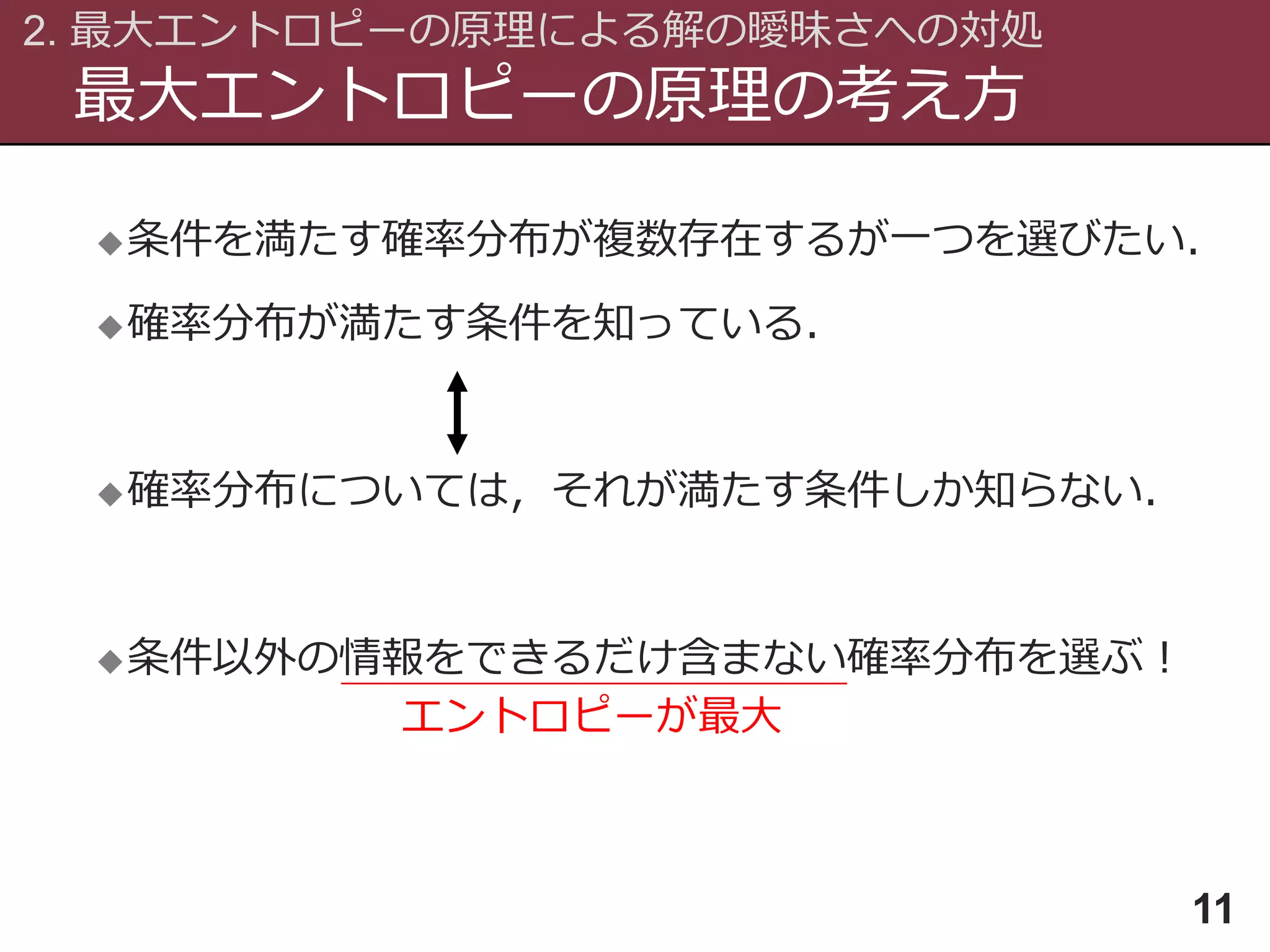 最大エントロピーの原理の考え方
2. 最大エントロピーの原理による解の曖昧さへの対処
11
条件を満たす確率分布が複数存在するが一つを選びたい．
確率分布が満たす条件を知っている．
確率分布については，それが満たす条件しか知らない．
条件以外の情報をできるだけ含まない確率分布を選ぶ！
エントロピーが最大
 