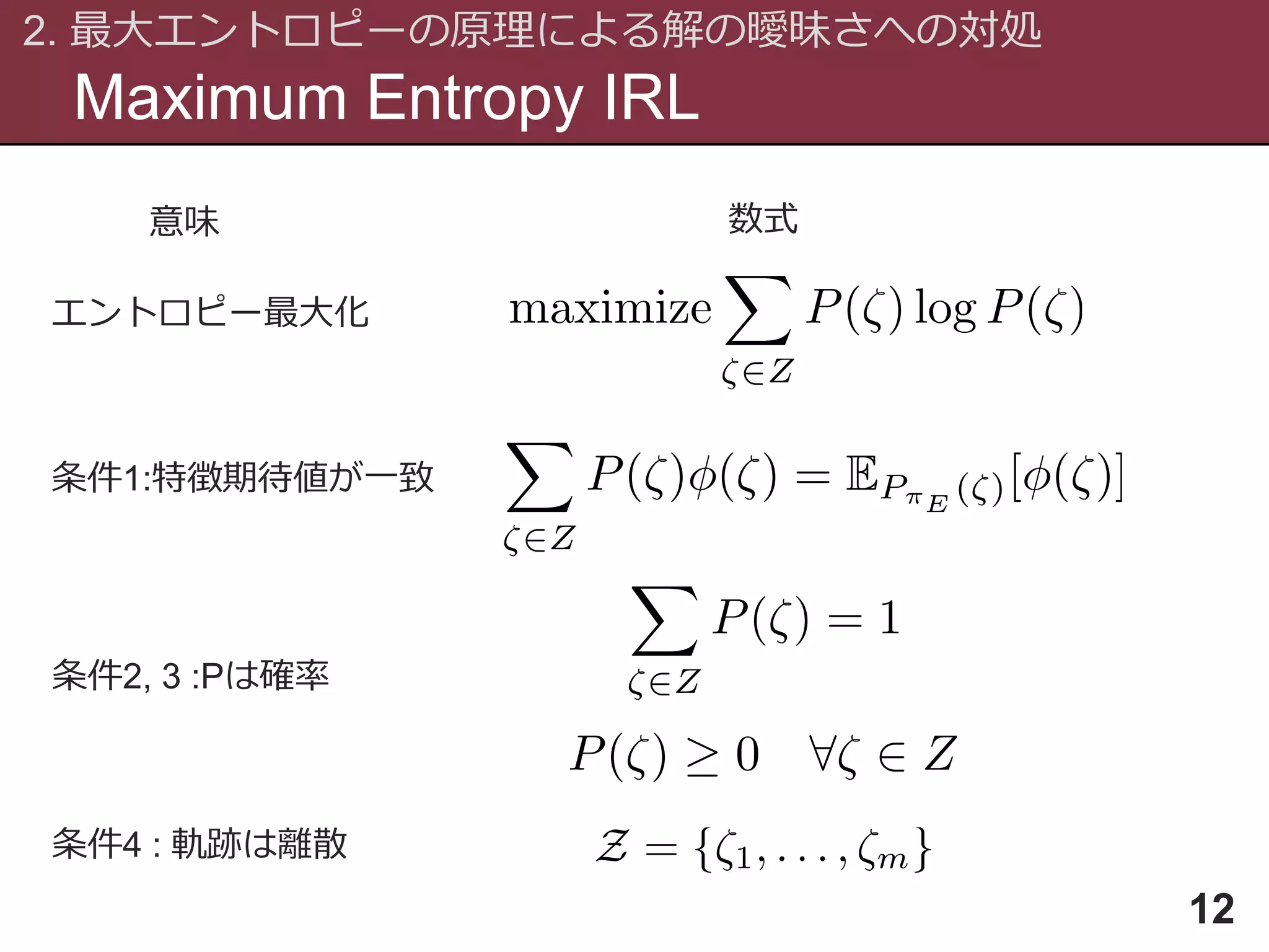 Maximum Entropy IRL
2. 最大エントロピーの原理による解の曖昧さへの対処
12
条件1:特徴期待値が一致
条件2, 3 :Pは確率
条件4 : 軌跡は離散
エントロピー最大化
意味 数式
 