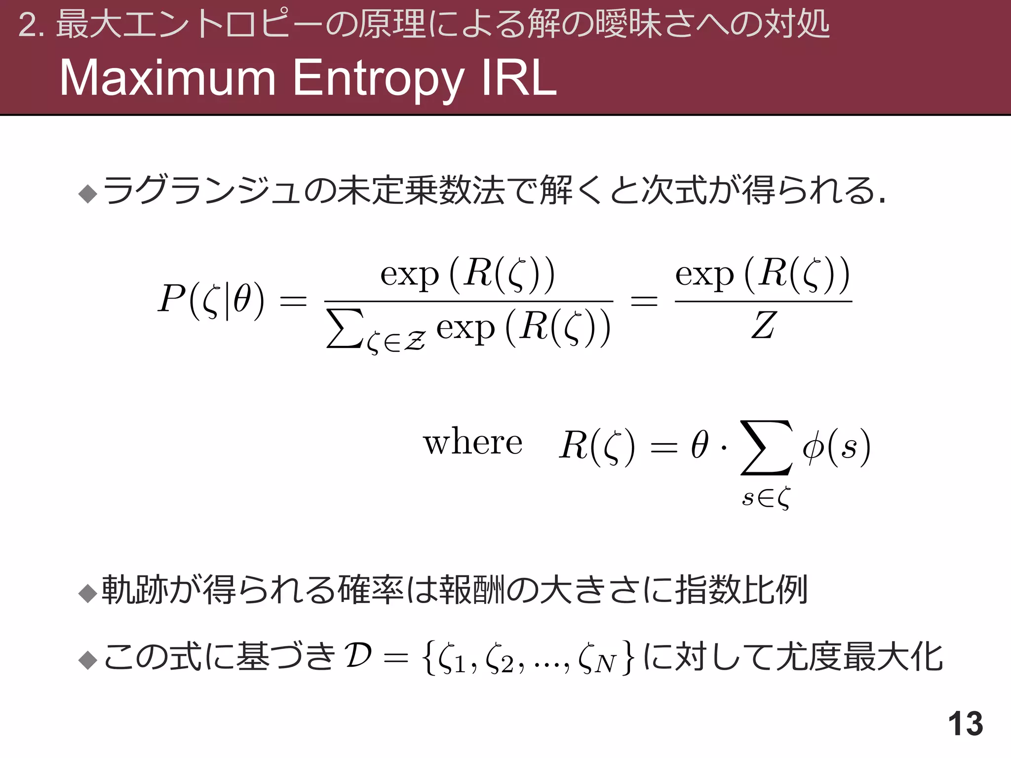 Maximum Entropy IRL
2. 最大エントロピーの原理による解の曖昧さへの対処
13
ラグランジュの未定乗数法で解くと次式が得られる．
軌跡が得られる確率は報酬の大きさに指数比例
この式に基づき に対して尤度最大化
 