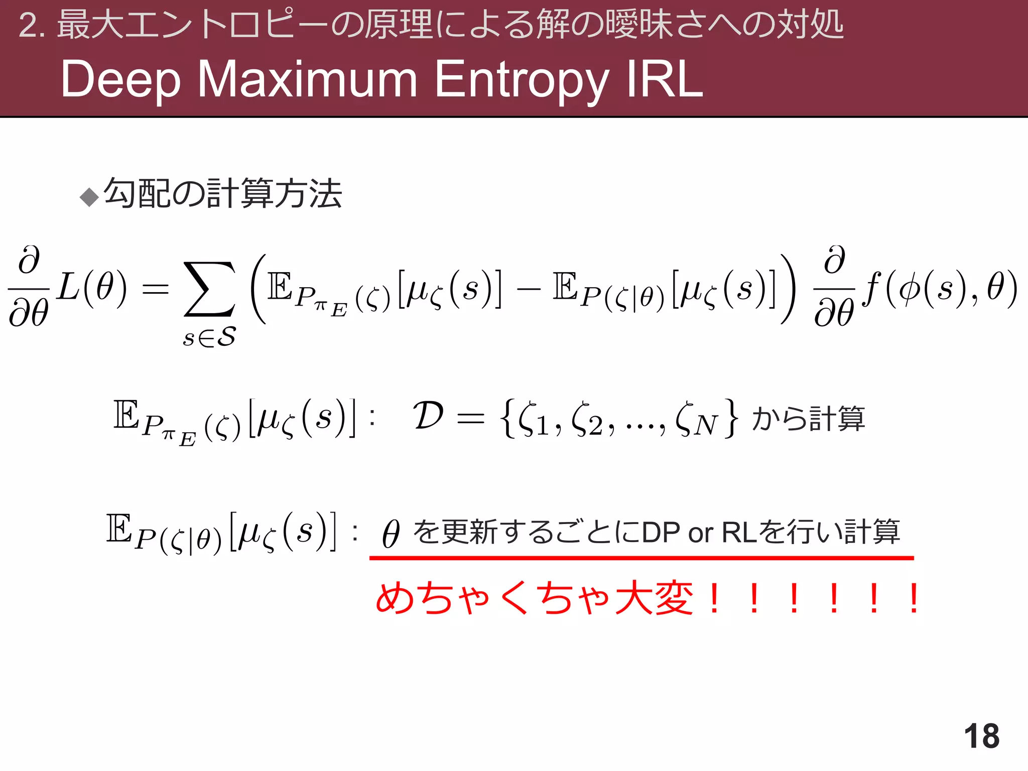 Deep Maximum Entropy IRL
2. 最大エントロピーの原理による解の曖昧さへの対処
18
勾配の計算方法
: から計算
: を更新するごとにDP or RLを行い計算
めちゃくちゃ大変！！！！！！
 