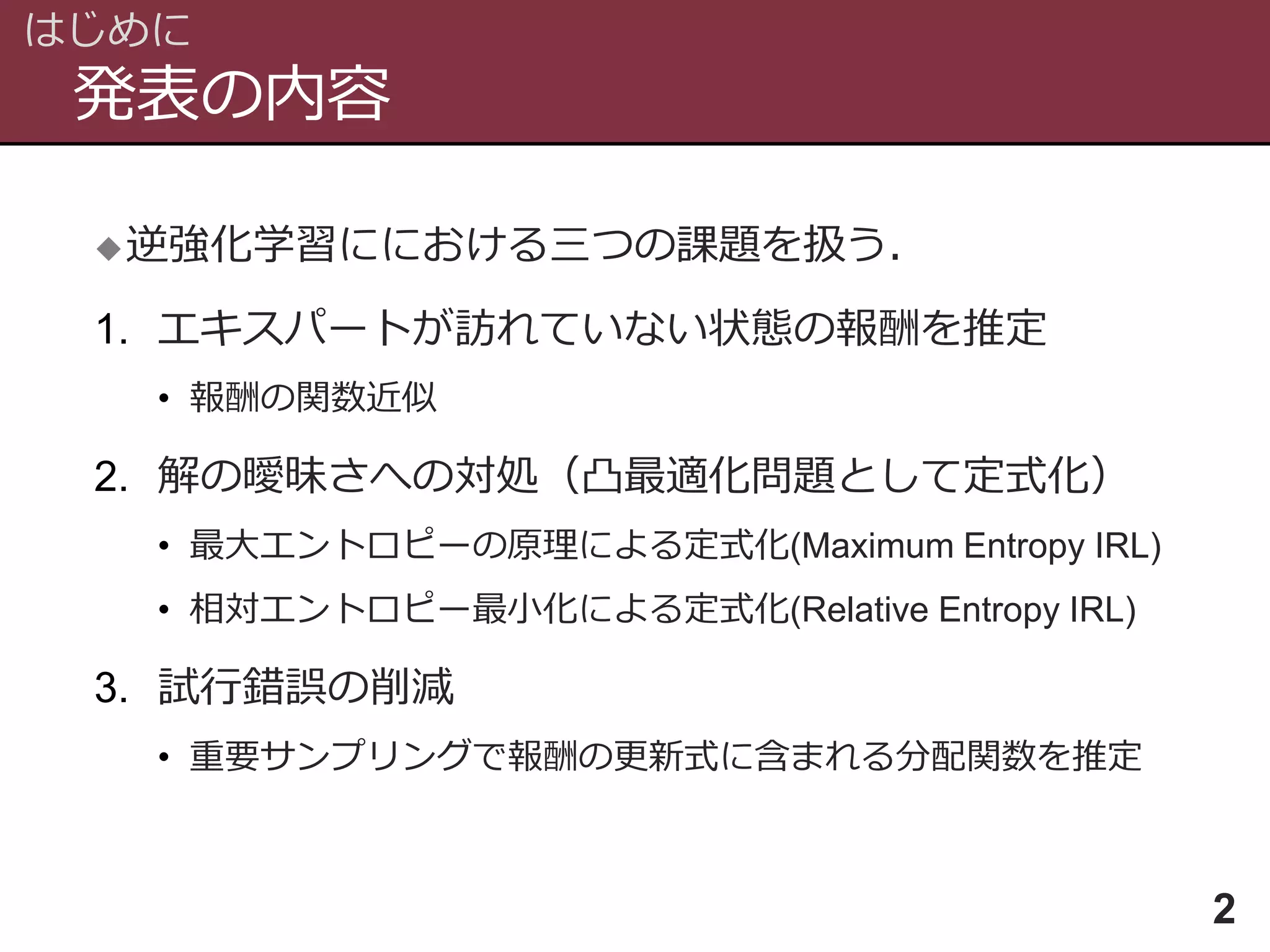 発表の内容
はじめに
2
逆強化学習ににおける三つの課題を扱う．
1. エキスパートが訪れていない状態の報酬を推定
• 報酬の関数近似
2. 解の曖昧さへの対処（凸最適化問題として定式化）
• 最大エントロピーの原理による定式化(Maximum Entropy IRL)
• 相対エントロピー最小化による定式化(Relative Entropy IRL)
3. 試行錯誤の削減
• 重要サンプリングで報酬の更新式に含まれる分配関数を推定
 