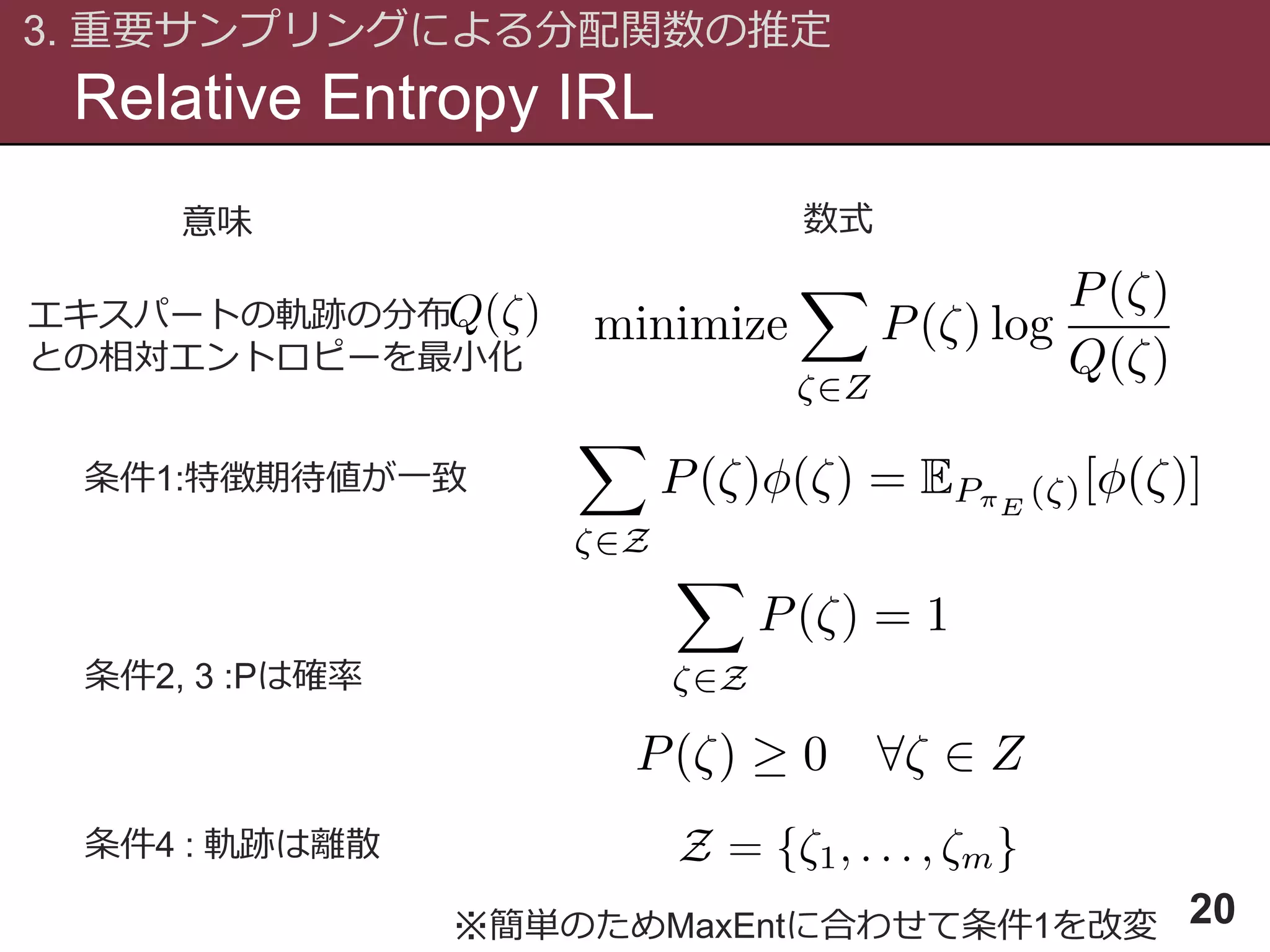 エキスパートの軌跡の分布
との相対エントロピーを最小化
Relative Entropy IRL
3. 重要サンプリングによる分配関数の推定
20
条件1:特徴期待値が一致
条件2, 3 :Pは確率
条件4 : 軌跡は離散
意味 数式
※簡単のためMaxEntに合わせて条件1を改変
 