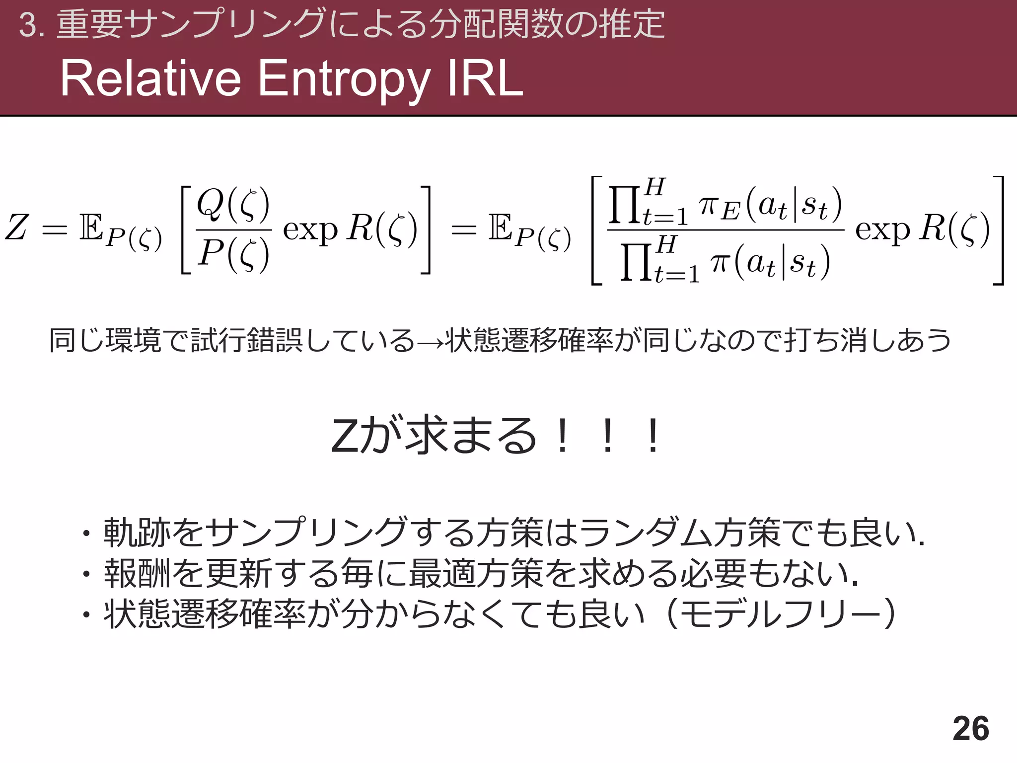 Relative Entropy IRL
3. 重要サンプリングによる分配関数の推定
26
同じ環境で試行錯誤している→状態遷移確率が同じなので打ち消しあう
Zが求まる！！！
・軌跡をサンプリングする方策はランダム方策でも良い.
・報酬を更新する毎に最適方策を求める必要もない．
・状態遷移確率が分からなくても良い（モデルフリー）
 