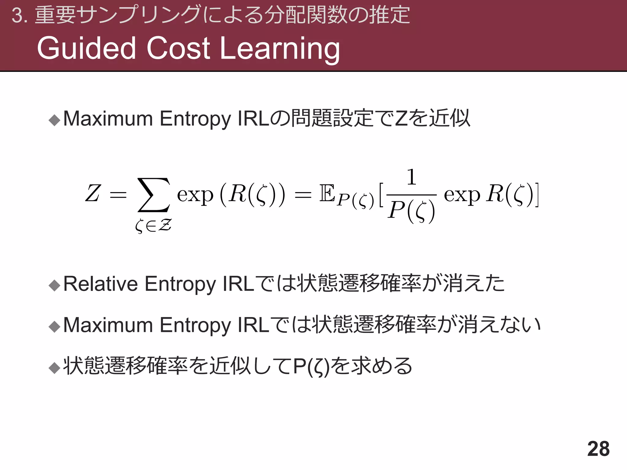 Guided Cost Learning
3. 重要サンプリングによる分配関数の推定
28
Maximum Entropy IRLの問題設定でZを近似
Relative Entropy IRLでは状態遷移確率が消えた
Maximum Entropy IRLでは状態遷移確率が消えない
状態遷移確率を近似してP(ζ)を求める
 