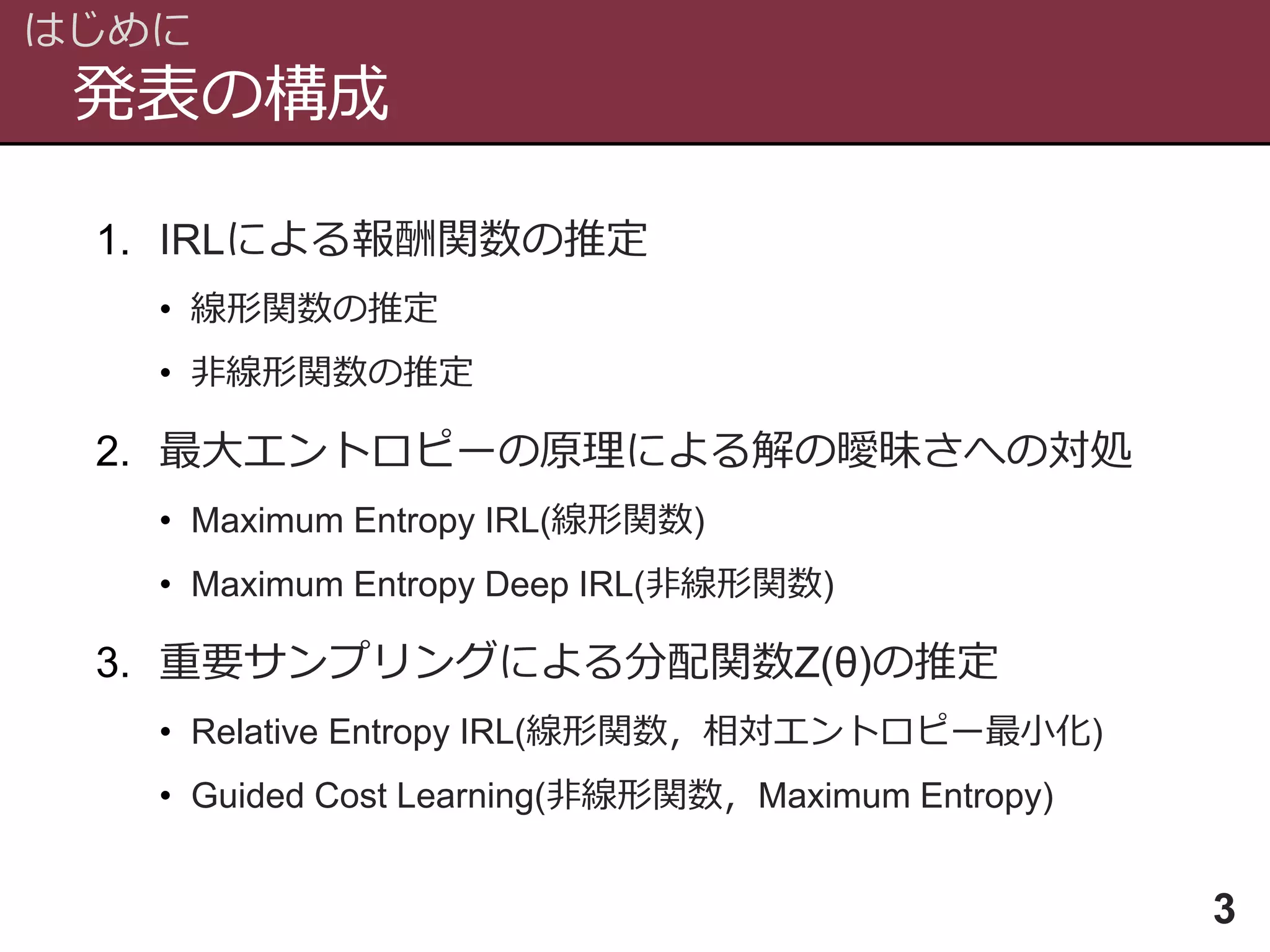 発表の構成
はじめに
3
1. IRLによる報酬関数の推定
• 線形関数の推定
• 非線形関数の推定
2. 最大エントロピーの原理による解の曖昧さへの対処
• Maximum Entropy IRL(線形関数)
• Maximum Entropy Deep IRL(非線形関数)
3. 重要サンプリングによる分配関数Z(θ)の推定
• Relative Entropy IRL(線形関数，相対エントロピー最小化)
• Guided Cost Learning(非線形関数，Maximum Entropy)
 