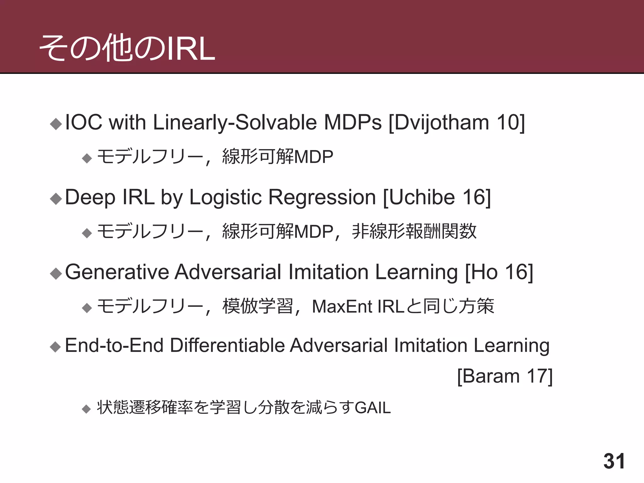 その他のIRL
31
IOC with Linearly-Solvable MDPs [Dvijotham 10]
 モデルフリー，線形可解MDP
Deep IRL by Logistic Regression [Uchibe 16]
 モデルフリー，線形可解MDP，非線形報酬関数
Generative Adversarial Imitation Learning [Ho 16]
 モデルフリー，模倣学習，MaxEnt IRLと同じ方策
 End-to-End Differentiable Adversarial Imitation Learning
[Baram 17]
 状態遷移確率を学習し分散を減らすGAIL
 