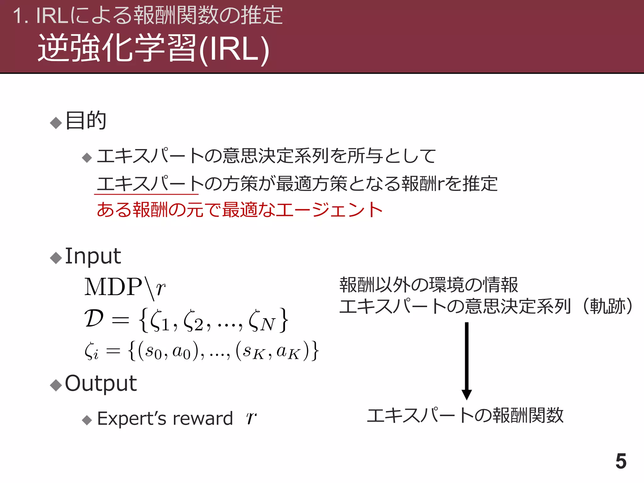 逆強化学習(IRL)
1. IRLによる報酬関数の推定
5
目的
 エキスパートの意思決定系列を所与として
エキスパートの方策が最適方策となる報酬rを推定
Input
Output
 Expert’s reward
報酬以外の環境の情報
エキスパートの意思決定系列（軌跡）
エキスパートの報酬関数
ある報酬の元で最適なエージェント
 