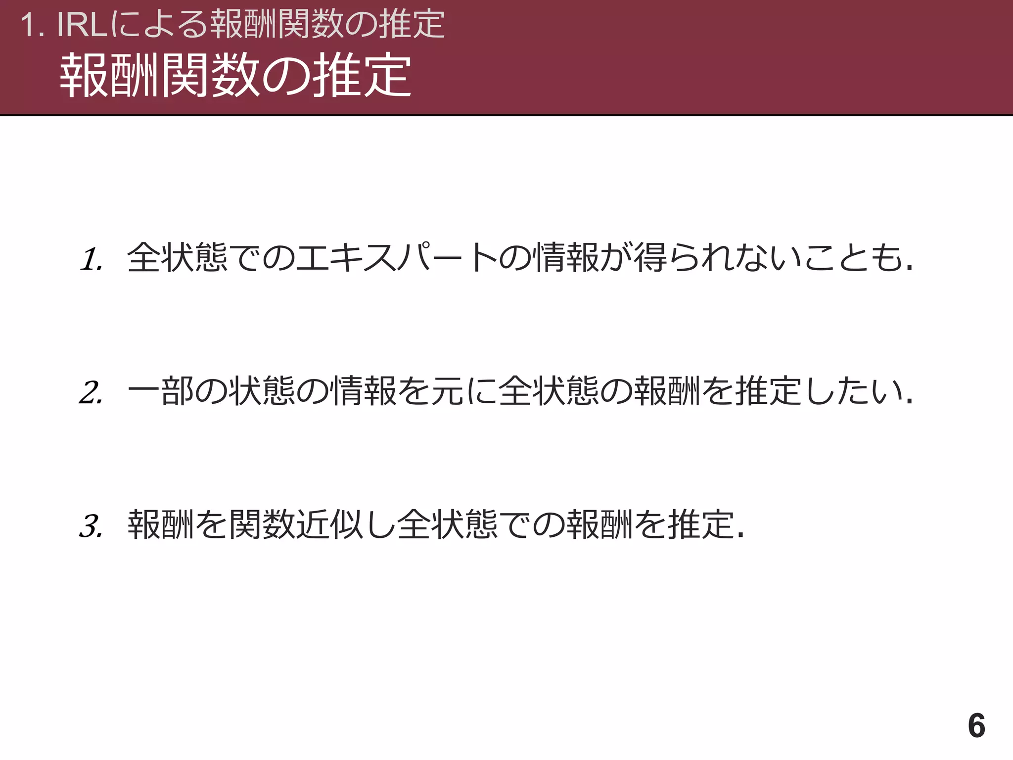 報酬関数の推定
1. IRLによる報酬関数の推定
6
1. 全状態でのエキスパートの情報が得られないことも．
2. 一部の状態の情報を元に全状態の報酬を推定したい．
3. 報酬を関数近似し全状態での報酬を推定．
 