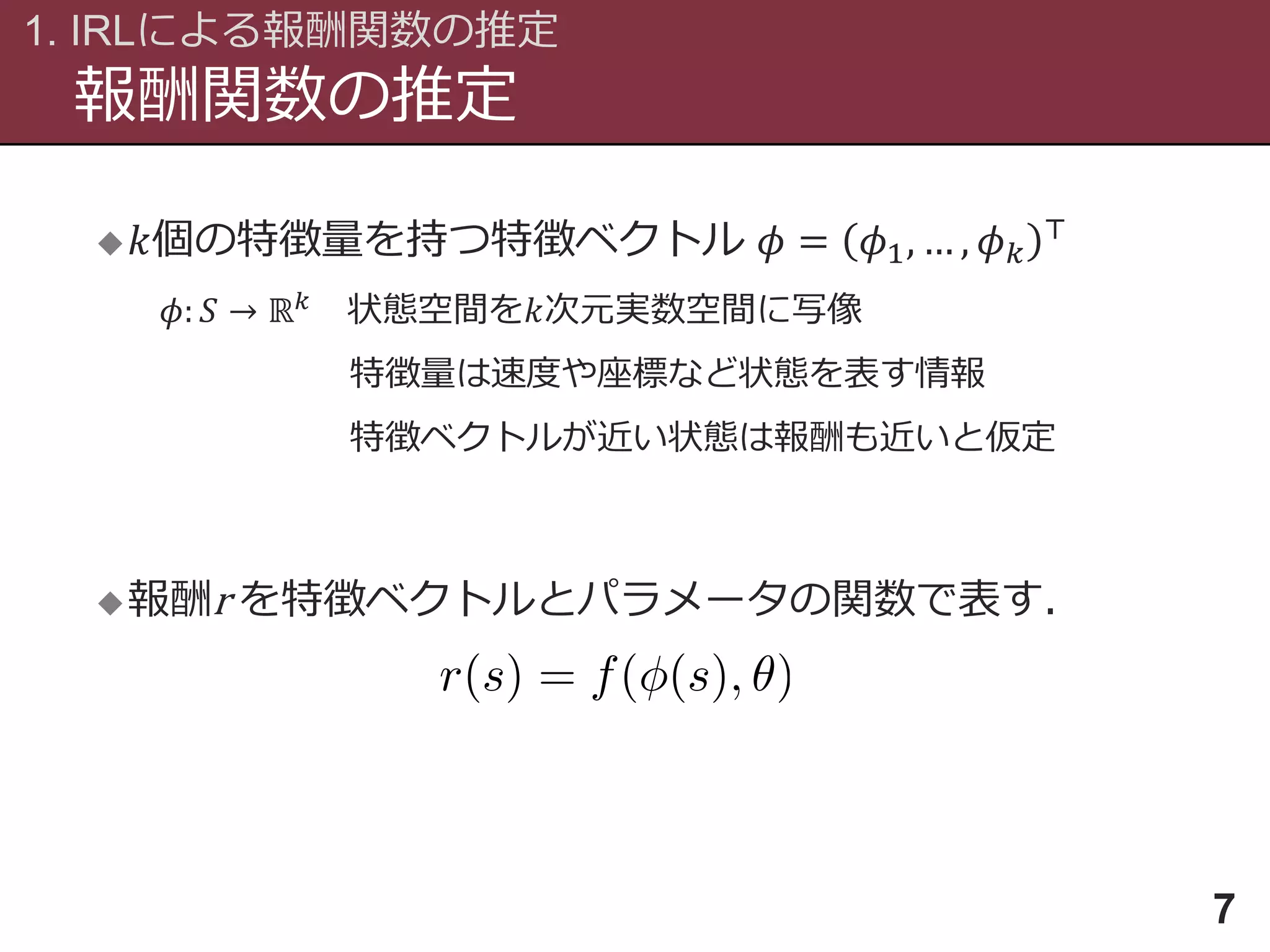 報酬関数の推定
1. IRLによる報酬関数の推定
7
 𝑘個の特徴量を持つ特徴ベクトル 𝜙 = 𝜙1, … , 𝜙 𝑘
⊤
𝜙: 𝑆 → ℝ 𝑘 状態空間を𝑘次元実数空間に写像
特徴量は速度や座標など状態を表す情報
特徴ベクトルが近い状態は報酬も近いと仮定
報酬r を特徴ベクトルとパラメータの関数で表す．
 