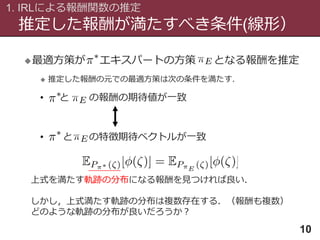 推定した報酬が満たすべき条件(線形）
1. IRLによる報酬関数の推定
10
最適方策が エキスパートの方策 となる報酬を推定
 推定した報酬の元での最適方策は次の条件を満たす．
• と の報酬の期待値が一致
• と の特徴期待ベクトルが一致
上式を満たす軌跡の分布になる報酬を見つければ良い．
しかし，上式満たす軌跡の分布は複数存在する．（報酬も複数）
どのような軌跡の分布が良いだろうか？
 