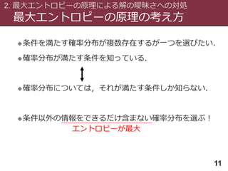 最大エントロピーの原理の考え方
2. 最大エントロピーの原理による解の曖昧さへの対処
11
条件を満たす確率分布が複数存在するが一つを選びたい．
確率分布が満たす条件を知っている．
確率分布については，それが満たす条件しか知らない．
条件以外の情報をできるだけ含まない確率分布を選ぶ！
エントロピーが最大
 
