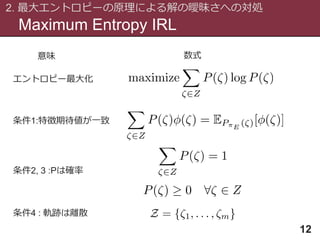 Maximum Entropy IRL
2. 最大エントロピーの原理による解の曖昧さへの対処
12
条件1:特徴期待値が一致
条件2, 3 :Pは確率
条件4 : 軌跡は離散
エントロピー最大化
意味 数式
 