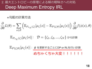 Deep Maximum Entropy IRL
2. 最大エントロピーの原理による解の曖昧さへの対処
18
勾配の計算方法
: から計算
: を更新するごとにDP or RLを行い計算
めちゃくちゃ大変！！！！！！
 