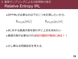 Relative Entropy IRL
3. 重要サンプリングによる分配関数の推定
19
DPやRLが必要なのは下の二つを計算したいから．
θに対する最適方策を使わずに上式を求めたい
最適方策が必要なければ試行錯誤が格段に減る！！
少し異なる問題設定を考える．
 