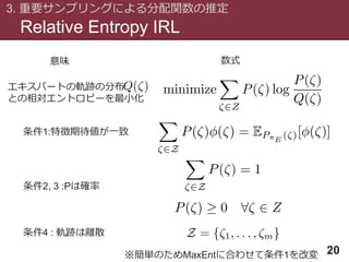 エキスパートの軌跡の分布
との相対エントロピーを最小化
Relative Entropy IRL
3. 重要サンプリングによる分配関数の推定
20
条件1:特徴期待値が一致
条件2, 3 :Pは確率
条件4 : 軌跡は離散
意味 数式
※簡単のためMaxEntに合わせて条件1を改変
 