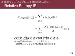 Relative Entropy IRL
3. 重要サンプリングによる分配関数の推定
23
Zさえ近似できれば計算できる．
※Q(ζ)が求まるかはここでは考えない
重要サンプリングを用いれば上式も求まる．
 