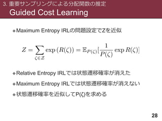 Guided Cost Learning
3. 重要サンプリングによる分配関数の推定
28
Maximum Entropy IRLの問題設定でZを近似
Relative Entropy IRLでは状態遷移確率が消えた
Maximum Entropy IRLでは状態遷移確率が消えない
状態遷移確率を近似してP(ζ)を求める
 