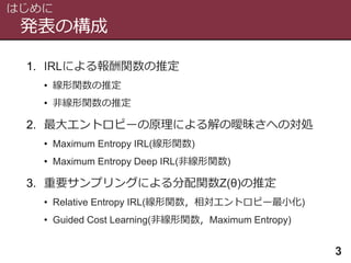発表の構成
はじめに
3
1. IRLによる報酬関数の推定
• 線形関数の推定
• 非線形関数の推定
2. 最大エントロピーの原理による解の曖昧さへの対処
• Maximum Entropy IRL(線形関数)
• Maximum Entropy Deep IRL(非線形関数)
3. 重要サンプリングによる分配関数Z(θ)の推定
• Relative Entropy IRL(線形関数，相対エントロピー最小化)
• Guided Cost Learning(非線形関数，Maximum Entropy)
 