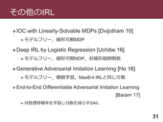 その他のIRL
31
IOC with Linearly-Solvable MDPs [Dvijotham 10]
 モデルフリー，線形可解MDP
Deep IRL by Logistic Regression [Uchibe 16]
 モデルフリー，線形可解MDP，非線形報酬関数
Generative Adversarial Imitation Learning [Ho 16]
 モデルフリー，模倣学習，MaxEnt IRLと同じ方策
 End-to-End Differentiable Adversarial Imitation Learning
[Baram 17]
 状態遷移確率を学習し分散を減らすGAIL
 