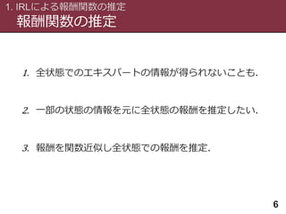報酬関数の推定
1. IRLによる報酬関数の推定
6
1. 全状態でのエキスパートの情報が得られないことも．
2. 一部の状態の情報を元に全状態の報酬を推定したい．
3. 報酬を関数近似し全状態での報酬を推定．
 