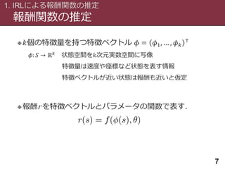 報酬関数の推定
1. IRLによる報酬関数の推定
7
 𝑘個の特徴量を持つ特徴ベクトル 𝜙 = 𝜙1, … , 𝜙 𝑘
⊤
𝜙: 𝑆 → ℝ 𝑘 状態空間を𝑘次元実数空間に写像
特徴量は速度や座標など状態を表す情報
特徴ベクトルが近い状態は報酬も近いと仮定
報酬r を特徴ベクトルとパラメータの関数で表す．
 
