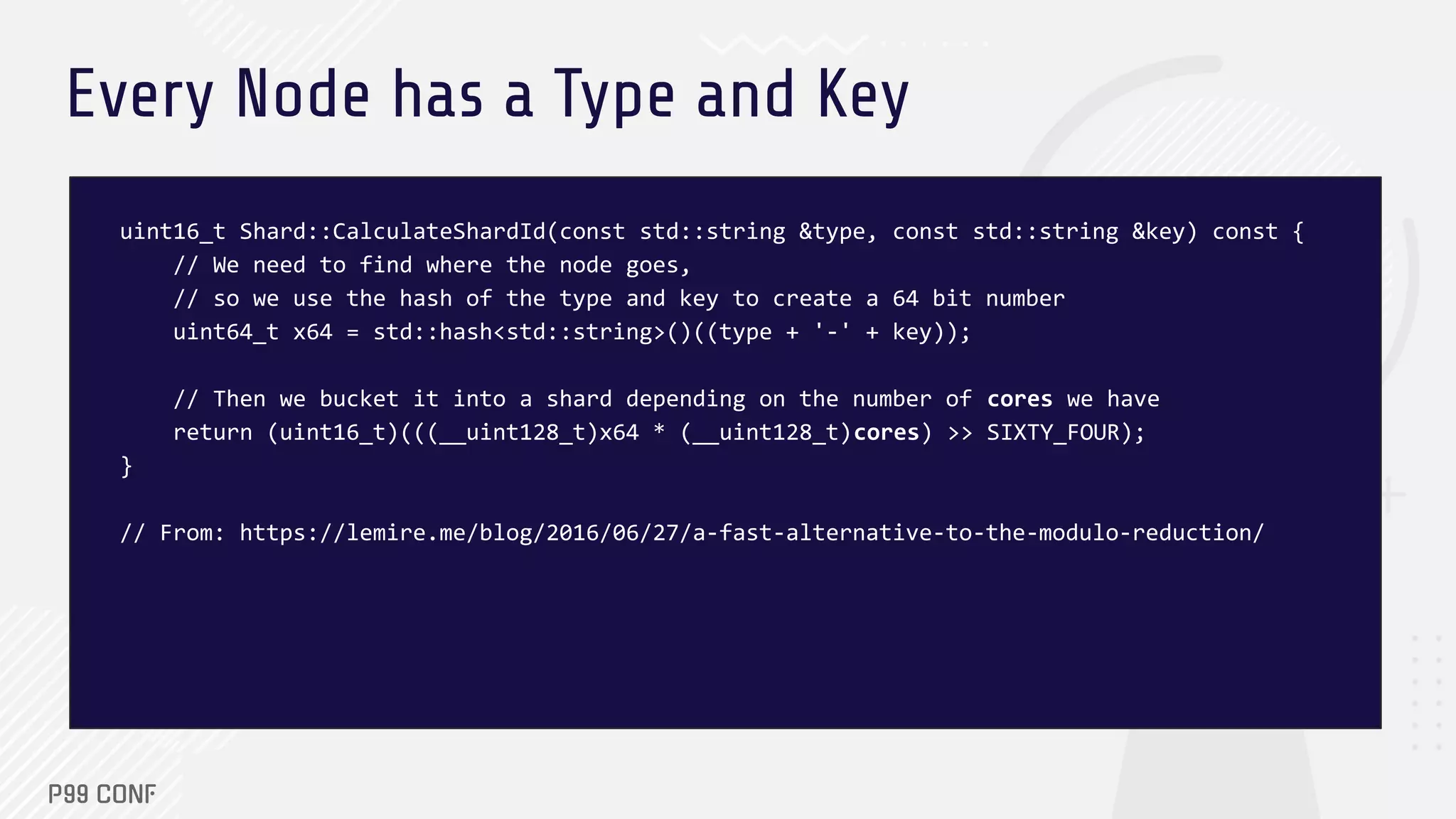 Every Node has a Type and Key
uint16_t Shard::CalculateShardId(const std::string &type, const std::string &key) const {
// We need to find where the node goes,
// so we use the hash of the type and key to create a 64 bit number
uint64_t x64 = std::hash<std::string>()((type + '-' + key));
// Then we bucket it into a shard depending on the number of cores we have
return (uint16_t)(((__uint128_t)x64 * (__uint128_t)cores) >> SIXTY_FOUR);
}
// From: https://lemire.me/blog/2016/06/27/a-fast-alternative-to-the-modulo-reduction/
 