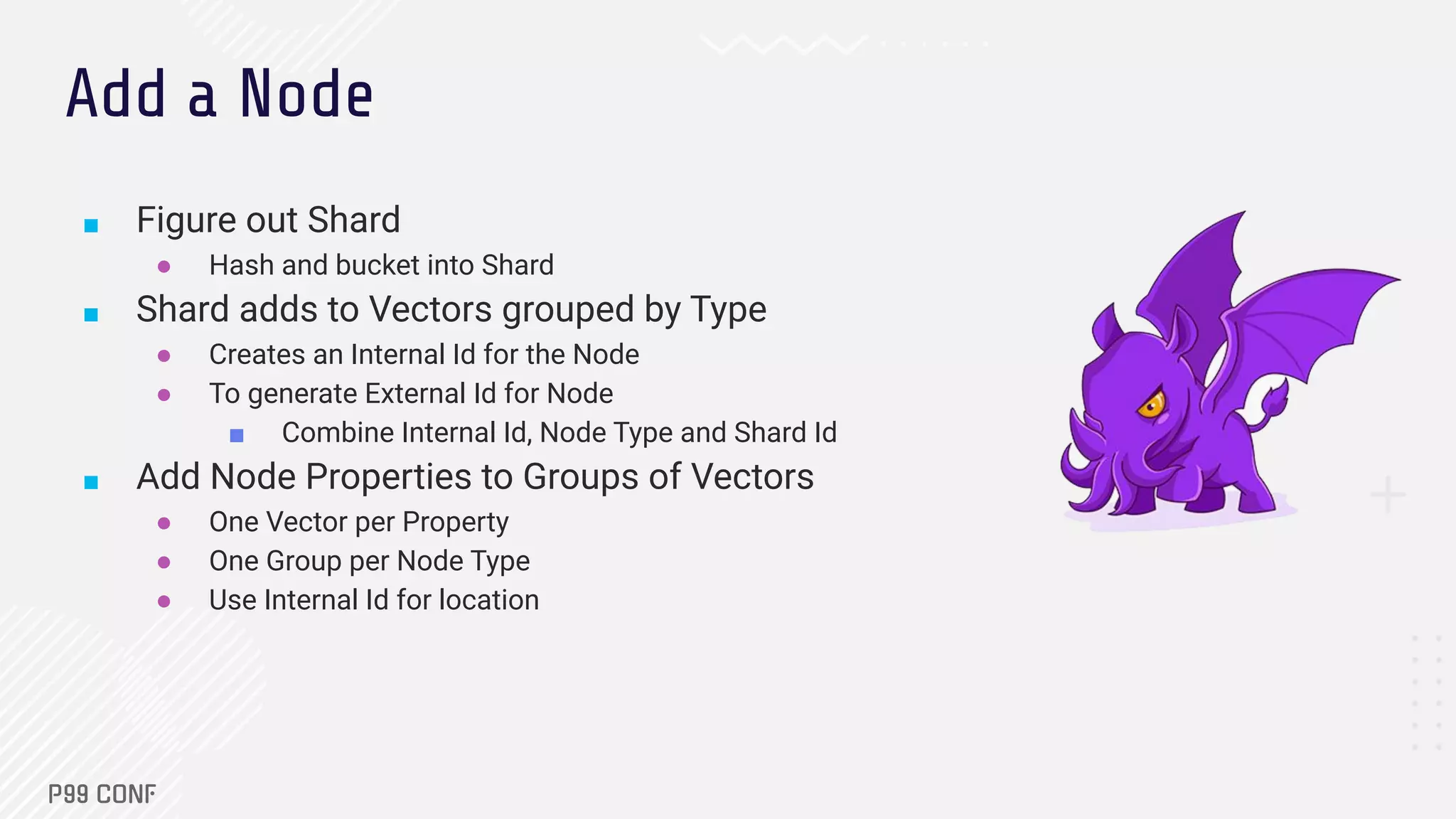 ■ Figure out Shard
● Hash and bucket into Shard
■ Shard adds to Vectors grouped by Type
● Creates an Internal Id for the Node
● To generate External Id for Node
■ Combine Internal Id, Node Type and Shard Id
■ Add Node Properties to Groups of Vectors
● One Vector per Property
● One Group per Node Type
● Use Internal Id for location
Add a Node
 