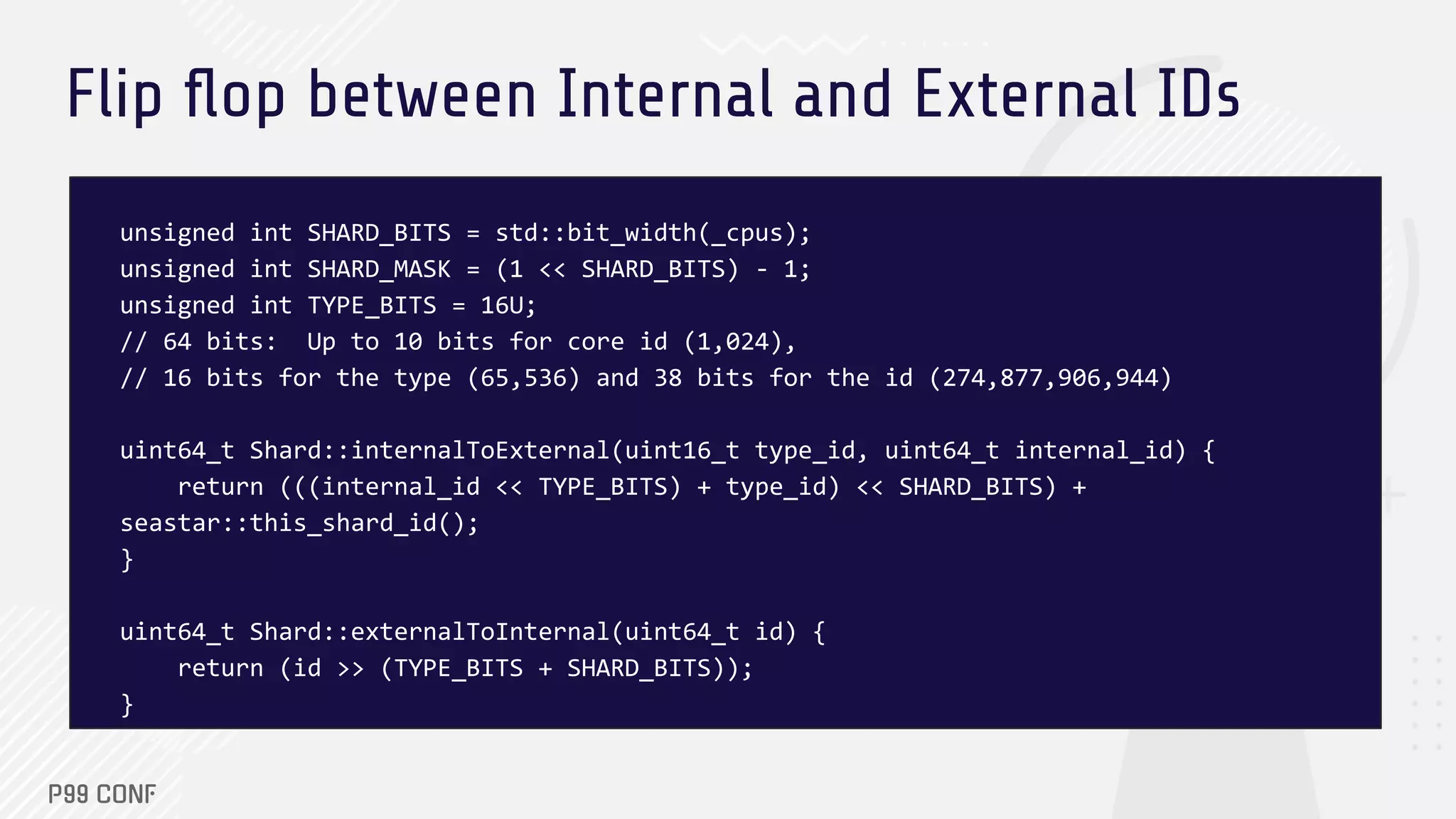 Flip ﬂop between Internal and External IDs
unsigned int SHARD_BITS = std::bit_width(_cpus);
unsigned int SHARD_MASK = (1 << SHARD_BITS) - 1;
unsigned int TYPE_BITS = 16U;
// 64 bits: Up to 10 bits for core id (1,024),
// 16 bits for the type (65,536) and 38 bits for the id (274,877,906,944)
uint64_t Shard::internalToExternal(uint16_t type_id, uint64_t internal_id) {
return (((internal_id << TYPE_BITS) + type_id) << SHARD_BITS) +
seastar::this_shard_id();
}
uint64_t Shard::externalToInternal(uint64_t id) {
return (id >> (TYPE_BITS + SHARD_BITS));
}
 