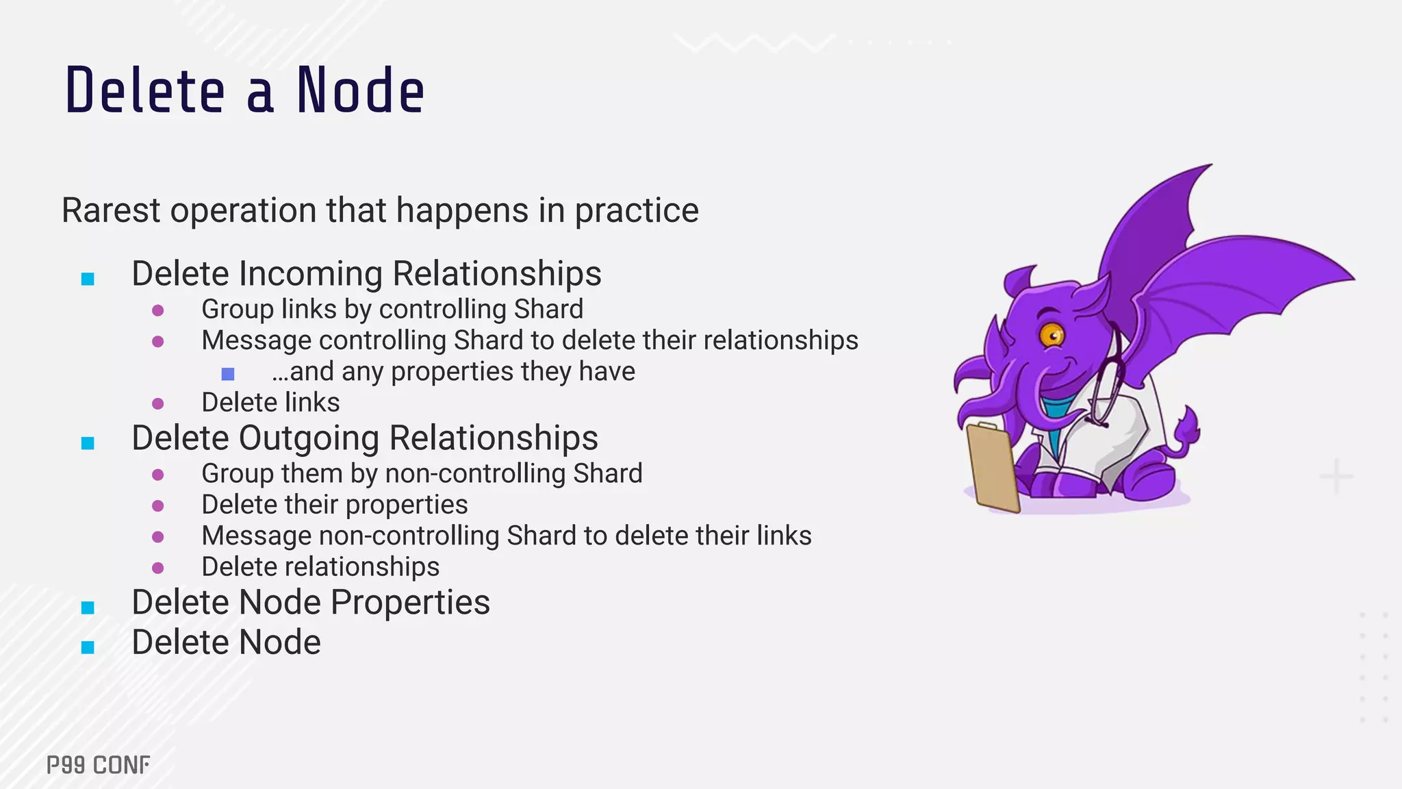 Delete a Node
Rarest operation that happens in practice
■ Delete Incoming Relationships
● Group links by controlling Shard
● Message controlling Shard to delete their relationships
■ …and any properties they have
● Delete links
■ Delete Outgoing Relationships
● Group them by non-controlling Shard
● Delete their properties
● Message non-controlling Shard to delete their links
● Delete relationships
■ Delete Node Properties
■ Delete Node
 