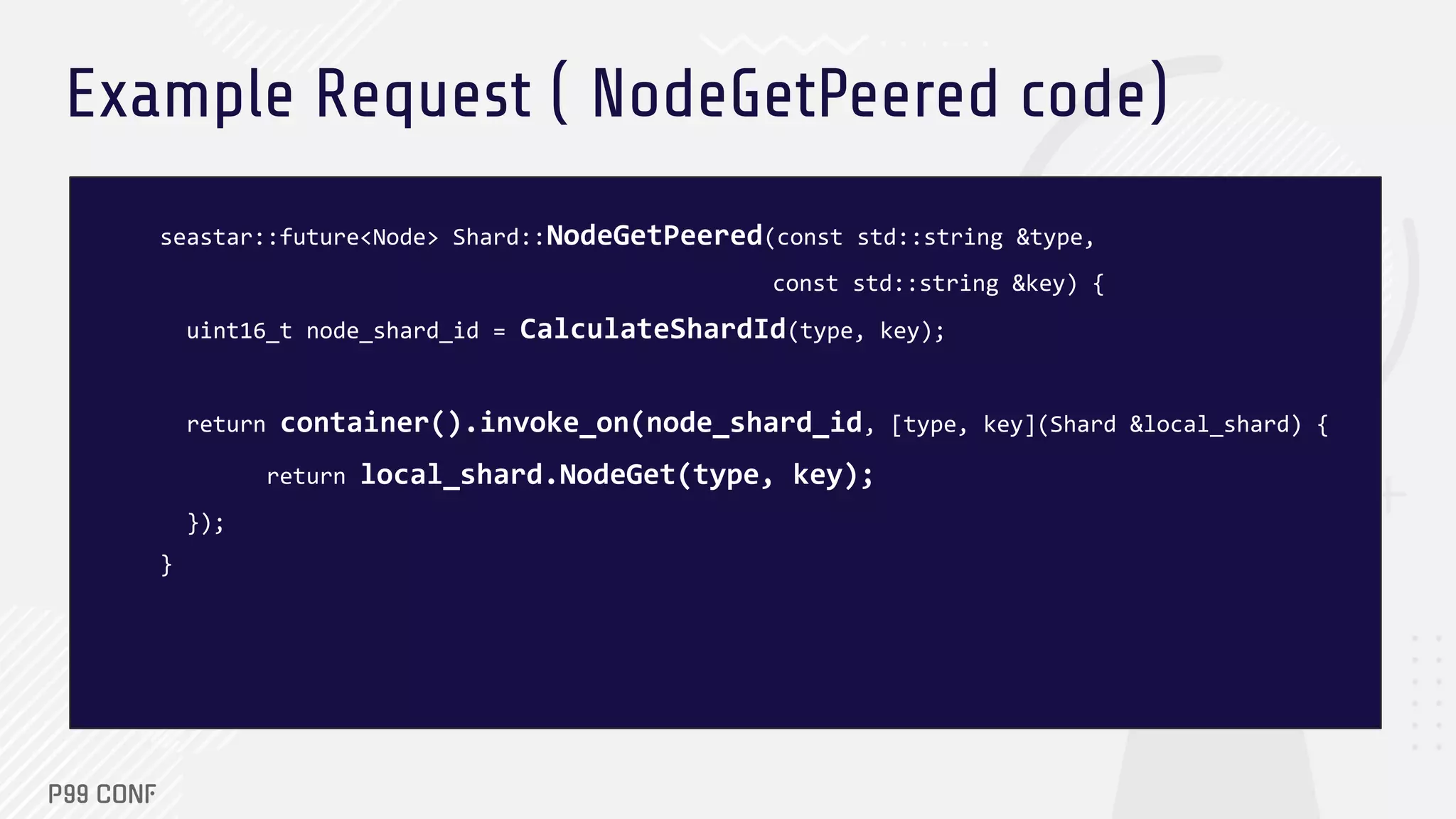 Example Request ( NodeGetPeered code)
seastar::future<Node> Shard::NodeGetPeered(const std::string &type,
const std::string &key) {
uint16_t node_shard_id = CalculateShardId(type, key);
return container().invoke_on(node_shard_id, [type, key](Shard &local_shard) {
return local_shard.NodeGet(type, key);
});
}
 