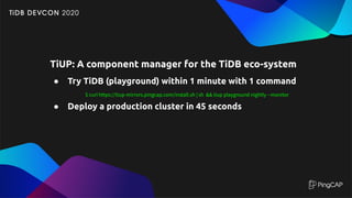 TiUP: A component manager for the TiDB eco-system
● Try TiDB (playground) within 1 minute with 1 command
$ curl https://tiup-mirrors.pingcap.com/install.sh | sh && tiup playground nightly --monitor
● Deploy a production cluster in 45 seconds
 