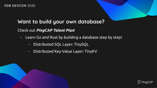 Want to build your own database?
Check out PingCAP Talent Plan!
- Learn Go and Rust by building a database step by step!
- Distributed SQL Layer: TinySQL
- Distributed Key-Value Layer: TinyKV
 