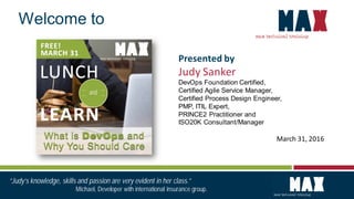 March 31, 2016
Welcome to
Presented by
Judy Sanker
DevOps Foundation Certified,
Certified Agile Service Manager,
Certified Process Design Engineer,
PMP, ITIL Expert,
PRINCE2 Practitioner and
ISO20K Consultant/Manager
“Judy’s knowledge, skills and passion are very evident in her class.”
Michael, Developer with international insurance group.
 