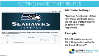 *Cool New Stuff*

SETTING MAXDIFF ATTRIBUTES
Attribute Settings:
Maximum Attributes: Deﬁne
how many attributes out of
the list you created that will
be tested for each
respondent.
Example:
All = All attributes tested
6/9 = Respondent will only
see 6 out of list of 9

Friday, October 18, 13

 