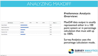 *Cool New Stuff*

ANALYZING MAXDIFF
Preference Analysis
Overview:
MaxDiff data output is usually
represented either in a 100
point system or in percentage
calculation that must add up
to 100%.
Survey Analytics uses the
percentage calculation mode.

Friday, October 18, 13

 