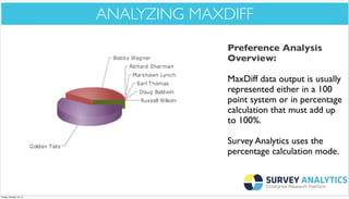*Cool New Stuff*

ANALYZING MAXDIFF
Preference Analysis
Overview:
MaxDiff data output is usually
represented either in a 100
point system or in percentage
calculation that must add up
to 100%.
Survey Analytics uses the
percentage calculation mode.

Friday, October 18, 13

 