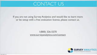 CONTACT US
If you are not using Survey Analytics and would like to learn more
or be setup with a free evaluation license, please contact us.

1(800) 326-5570
www.surveyanalytics.com/contact

Friday, October 18, 13

 