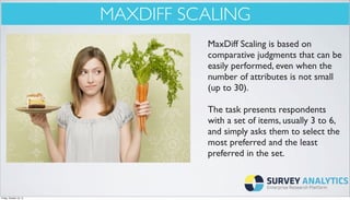 MAXDIFF SCALING
MaxDiff Scaling is based on
comparative judgments that can be
easily performed, even when the
number of attributes is not small
(up to 30).
The task presents respondents
with a set of items, usually 3 to 6,
and simply asks them to select the
most preferred and the least
preferred in the set.

Friday, October 18, 13

 