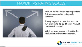 *Cool New Stuff*

MAXDIFF VS. RATING SCALES
MaxDiff has less much less respondent
fatigue compared to rating scale
questions.
Survey fatigue is so low that you can
run even up to 15-20 different MaxDiff
questions if needed.
Why? because you are only asking for
Most/Least or Love/Hate combos.

Friday, October 18, 13

 