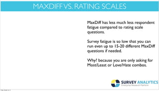 *Cool New Stuff*

MAXDIFF VS. RATING SCALES
MaxDiff has less much less respondent
fatigue compared to rating scale
questions.
Survey fatigue is so low that you can
run even up to 15-20 different MaxDiff
questions if needed.
Why? because you are only asking for
Most/Least or Love/Hate combos.

Friday, October 18, 13

 