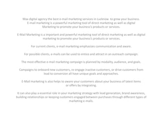Max digital agency the best e-mail marketing services in Lucknow to grow your business.
E-mail marketing is a powerful marketing tool of direct marketing as well as digital
Marketing to promote your business’s products or services.
E-Mail Marketing is a important and powerful marketing tool of direct marketing as well as digital
marketing to promote your business’s products or services.
For current clients, e-mail marketing emphasizes communication and aware.
For possible clients, e-mails can be used to entice and attract in an outreach campaign.
The most effective e-mail marketing campaign is planned by modality, audience, and goals.
Campaigns to onboard new customers, re-engage inactive customers, or drive customers from
lead to conversion all have unique goals and approaches.
E-Mail marketing is also helps to aware your customers about your business of latest items
or offers by integrating.
It can also play a essential role in your marketing strategy with lead generation, brand awareness,
building relationships or keeping customers engaged between purchases through different types of
marketing e-mails.
 