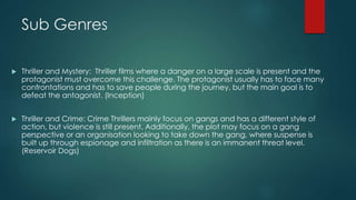 Sub Genres
 Thriller and Mystery: Thriller films where a danger on a large scale is present and the
protagonist must overcome this challenge. The protagonist usually has to face many
confrontations and has to save people during the journey, but the main goal is to
defeat the antagonist. (Inception)
 Thriller and Crime: Crime Thrillers mainly focus on gangs and has a different style of
action, but violence is still present. Additionally, the plot may focus on a gang
perspective or an organisation looking to take down the gang, where suspense is
built up through espionage and infiltration as there is an immanent threat level.
(Reservoir Dogs)
 