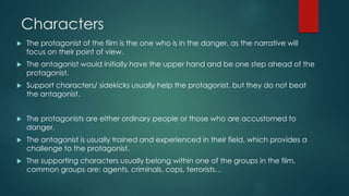 Characters
 The protagonist of the film is the one who is in the danger, as the narrative will
focus on their point of view.
 The antagonist would initially have the upper hand and be one step ahead of the
protagonist.
 Support characters/ sidekicks usually help the protagonist, but they do not beat
the antagonist.
 The protagonists are either ordinary people or those who are accustomed to
danger.
 The antagonist is usually trained and experienced in their field, which provides a
challenge to the protagonist.
 The supporting characters usually belong within one of the groups in the film,
common groups are: agents, criminals, cops, terrorists…
 