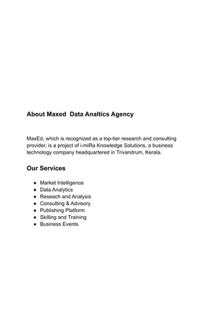 About Maxed Data Analtics Agency
MaxEd, which is recognized as a top-tier research and consulting
provider, is a project of i-miRa Knowledge Solutions, a business
technology company headquartered in Trivandrum, Kerala.
Our Services
● Market Intelligence
● Data Analytics
● Reseach and Analysis
● Consulting & Advisory
● Publishing Platform
● Skilling and Training
● Business Events
 