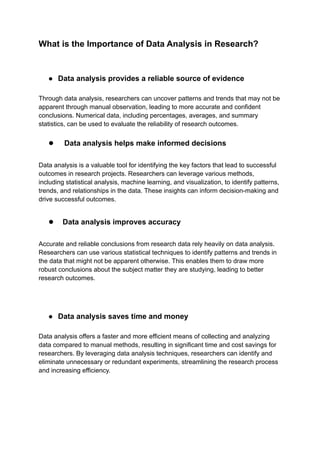 What is the Importance of Data Analysis in Research?
● Data analysis provides a reliable source of evidence
Through data analysis, researchers can uncover patterns and trends that may not be
apparent through manual observation, leading to more accurate and confident
conclusions. Numerical data, including percentages, averages, and summary
statistics, can be used to evaluate the reliability of research outcomes.
● Data analysis helps make informed decisions
Data analysis is a valuable tool for identifying the key factors that lead to successful
outcomes in research projects. Researchers can leverage various methods,
including statistical analysis, machine learning, and visualization, to identify patterns,
trends, and relationships in the data. These insights can inform decision-making and
drive successful outcomes.
● Data analysis improves accuracy
Accurate and reliable conclusions from research data rely heavily on data analysis.
Researchers can use various statistical techniques to identify patterns and trends in
the data that might not be apparent otherwise. This enables them to draw more
robust conclusions about the subject matter they are studying, leading to better
research outcomes.
● Data analysis saves time and money
Data analysis offers a faster and more efficient means of collecting and analyzing
data compared to manual methods, resulting in significant time and cost savings for
researchers. By leveraging data analysis techniques, researchers can identify and
eliminate unnecessary or redundant experiments, streamlining the research process
and increasing efficiency.
 