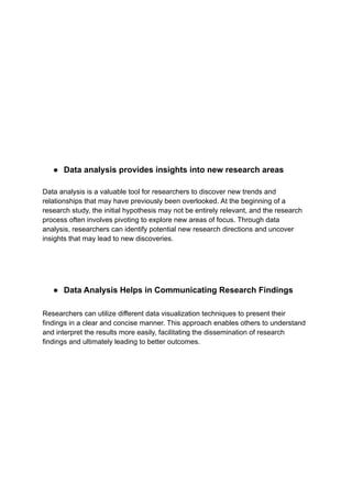 ● Data analysis provides insights into new research areas
Data analysis is a valuable tool for researchers to discover new trends and
relationships that may have previously been overlooked. At the beginning of a
research study, the initial hypothesis may not be entirely relevant, and the research
process often involves pivoting to explore new areas of focus. Through data
analysis, researchers can identify potential new research directions and uncover
insights that may lead to new discoveries.
● Data Analysis Helps in Communicating Research Findings
Researchers can utilize different data visualization techniques to present their
findings in a clear and concise manner. This approach enables others to understand
and interpret the results more easily, facilitating the dissemination of research
findings and ultimately leading to better outcomes.
 